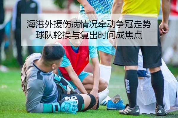 海港外援伤病情况牵动争冠走势 球队轮换与复出时间成焦点