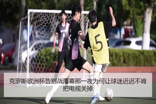 克罗斯欧洲杯告别战落幕那一夜为何让球迷迟迟不肯把电视关掉